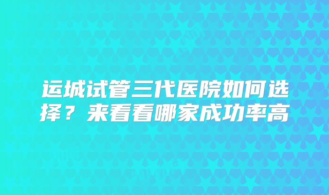 运城试管三代医院如何选择？来看看哪家成功率高