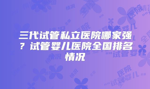 三代试管私立医院哪家强？试管婴儿医院全国排名情况