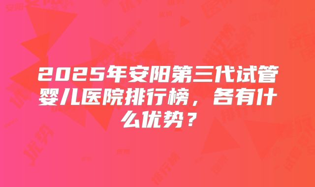 2025年安阳第三代试管婴儿医院排行榜,各有什么优势?