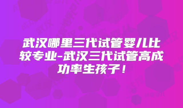武汉哪里三代试管婴儿比较专业-武汉三代试管高成功率生孩子！