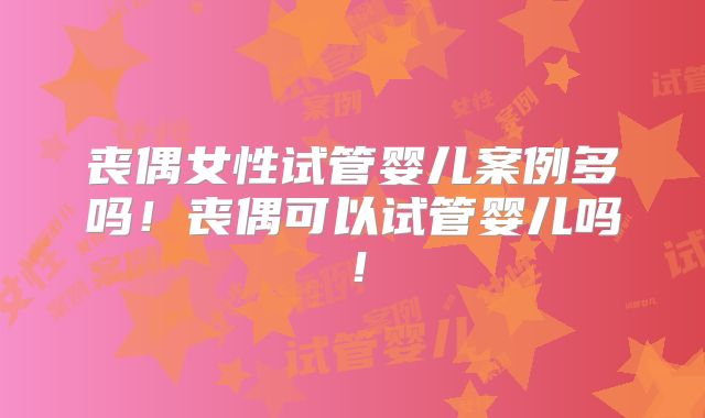 丧偶女性试管婴儿案例多吗！丧偶可以试管婴儿吗！