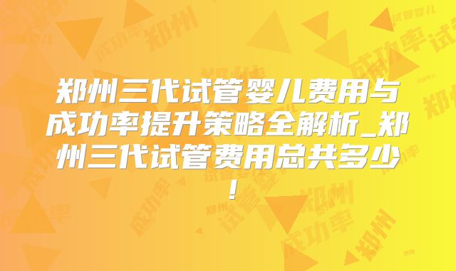 郑州三代试管婴儿费用与成功率提升策略全解析_郑州三代试管费用总共多少！