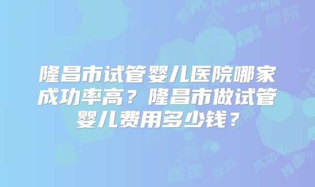 隆昌市试管婴儿医院哪家成功率高?隆昌市做试管婴儿费用多少钱?