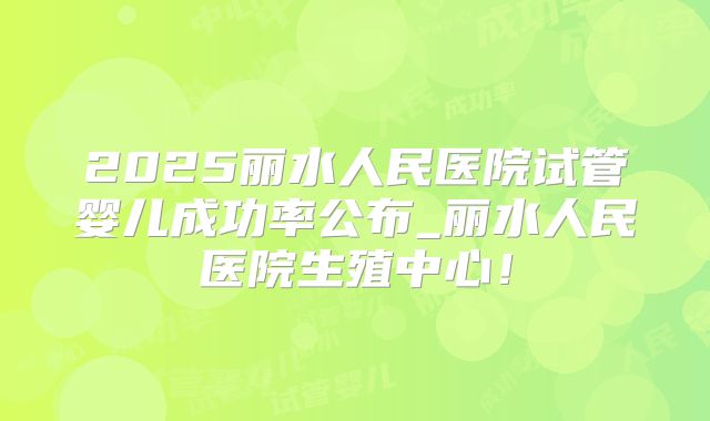 2025丽水人民医院试管婴儿成功率公布_丽水人民医院生殖中心！