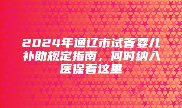 2024年通辽市试管婴儿补助规定指南,何时纳入医保看这里