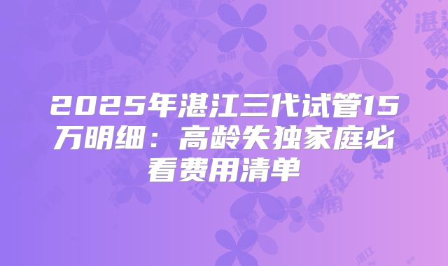 2025年湛江三代试管15万明细：高龄失独家庭必看费用清单