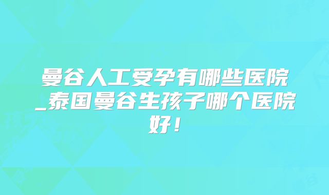 曼谷人工受孕有哪些医院_泰国曼谷生孩子哪个医院好！