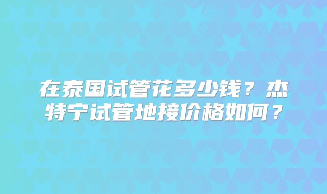 在泰国试管花多少钱？杰特宁试管地接价格如何？