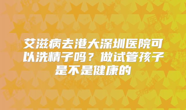 艾滋病去港大深圳医院可以洗精子吗?做试管孩子是不是健康的
