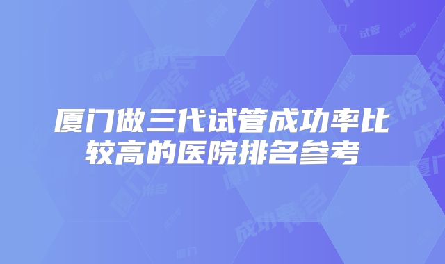厦门做三代试管成功率比较高的医院排名参考