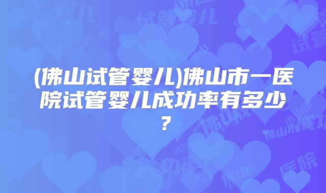 (佛山试管婴儿)佛山市一医院试管婴儿成功率有多少？