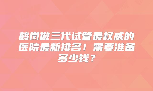 鹤岗做三代试管最权威的医院最新排名！需要准备多少钱？