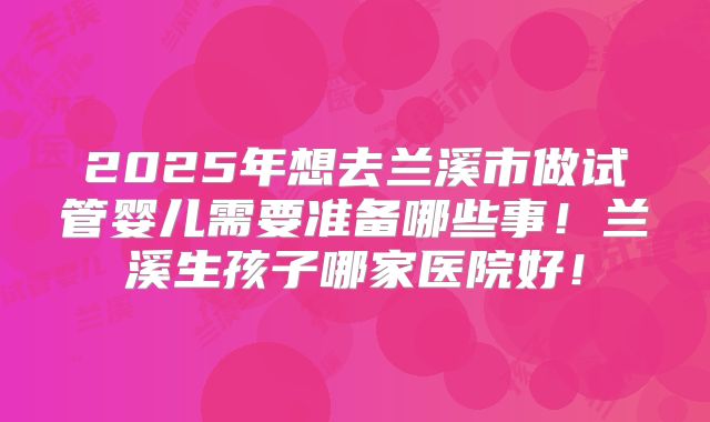 2025年想去兰溪市做试管婴儿需要准备哪些事！兰溪生孩子哪家医院好！