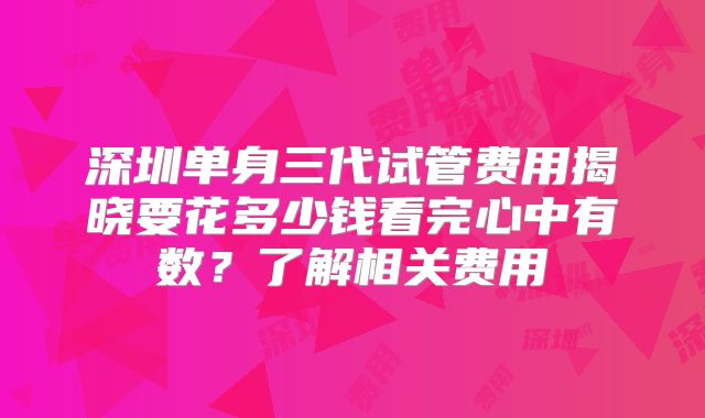 深圳单身三代试管费用揭晓要花多少钱看完心中有数?了解相关费用
