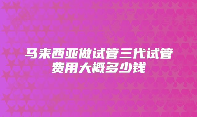 马来西亚做试管三代试管费用大概多少钱