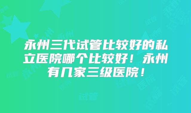 永州三代试管比较好的私立医院哪个比较好！永州有几家三级医院！