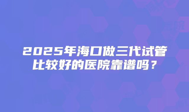 2025年海口做三代试管比较好的医院靠谱吗？