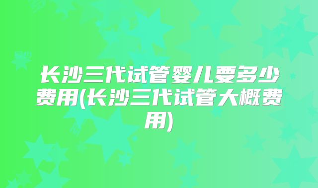 长沙三代试管婴儿要多少费用(长沙三代试管大概费用)