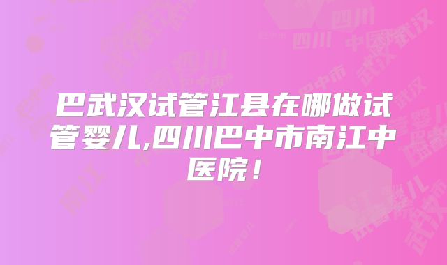 巴武汉试管江县在哪做试管婴儿,四川巴中市南江中医院！