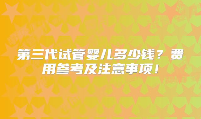 第三代试管婴儿多少钱?费用参考及注意事项!