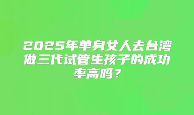 2025年单身女人去台湾做三代试管生孩子的成功率高吗？