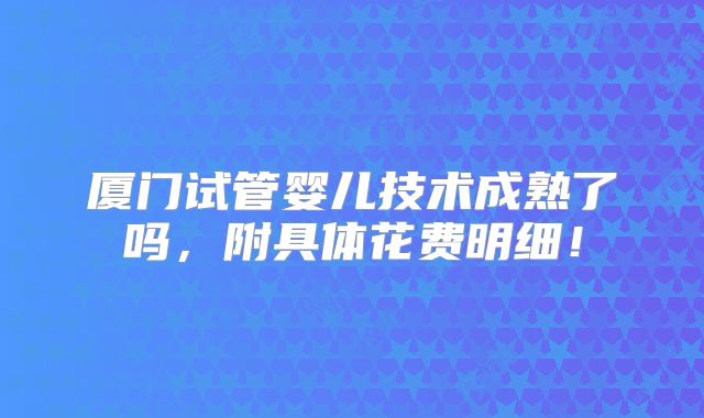 厦门试管婴儿技术成熟了吗,附具体花费明细!