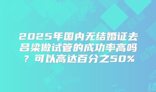2025年国内无结婚证去吕梁做试管的成功率高吗?可以高达百分之50%