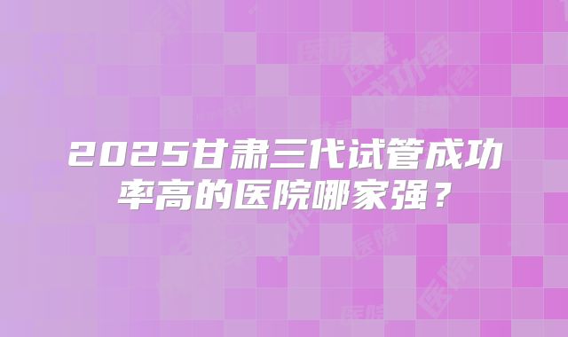 2025甘肃三代试管成功率高的医院哪家强？
