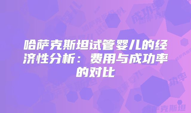哈萨克斯坦试管婴儿的经济性分析：费用与成功率的对比