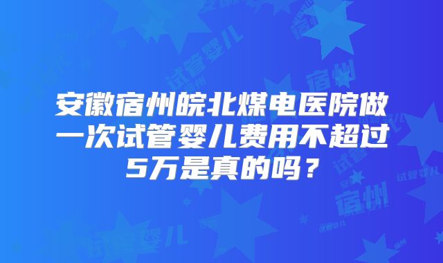 安徽宿州皖北煤电医院做一次试管婴儿费用不超过5万是真的吗？