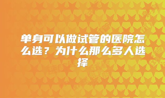 单身可以做试管的医院怎么选?为什么那么多人选择