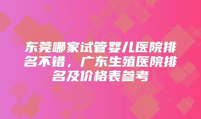 东莞哪家试管婴儿医院排名不错,广东生殖医院排名及价格表参考