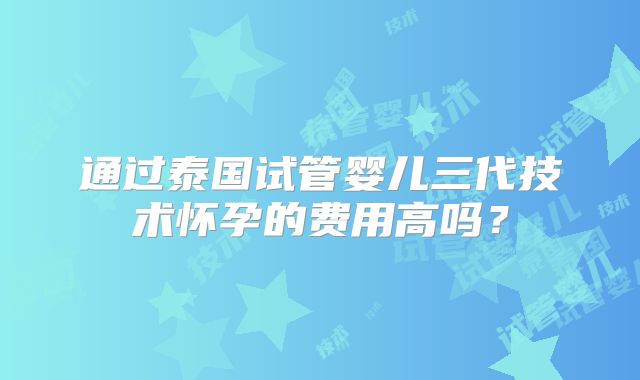 通过泰国试管婴儿三代技术怀孕的费用高吗？