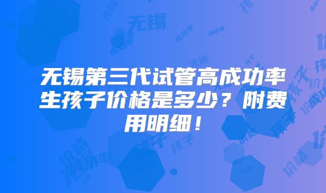 无锡第三代试管高成功率生孩子价格是多少?附费用明细!