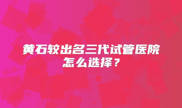黄石较出名三代试管医院怎么选择？