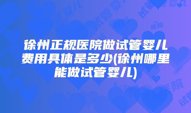 徐州正规医院做试管婴儿费用具体是多少(徐州哪里能做试管婴儿)