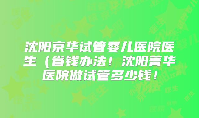 沈阳京华试管婴儿医院医生(省钱办法!沈阳菁华医院做试管多少钱!
