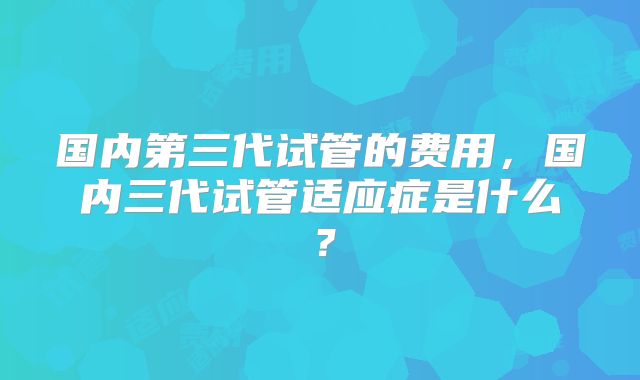 国内第三代试管的费用,国内三代试管适应症是什么?
