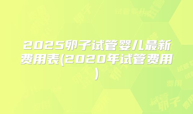2025卵子试管婴儿最新费用表(2020年试管费用)