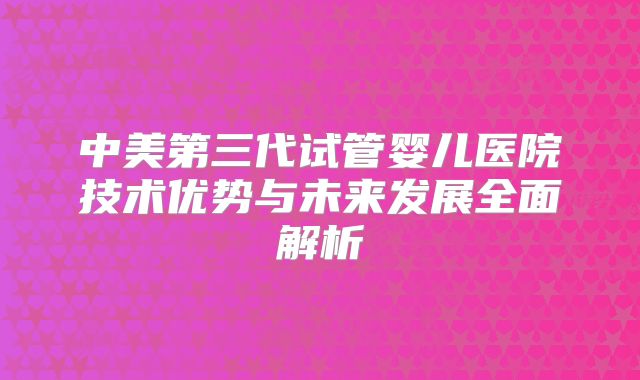 中美第三代试管婴儿医院技术优势与未来发展全面解析