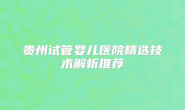 贵州试管婴儿医院精选技术解析推荐