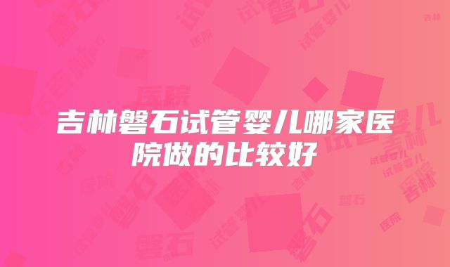 吉林磐石试管婴儿哪家医院做的比较好
