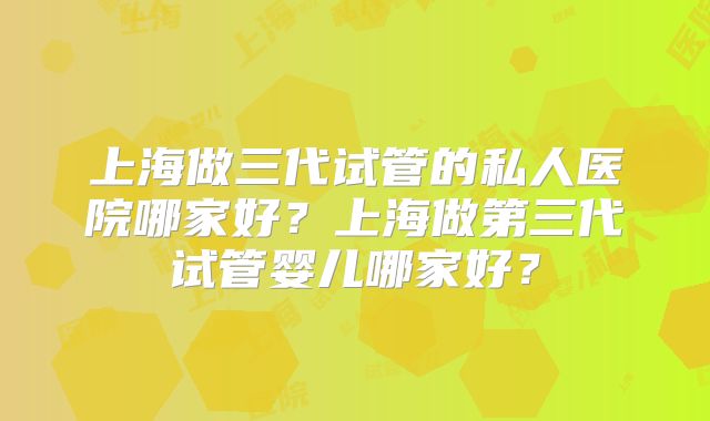 上海做三代试管的私人医院哪家好？上海做第三代试管婴儿哪家好？