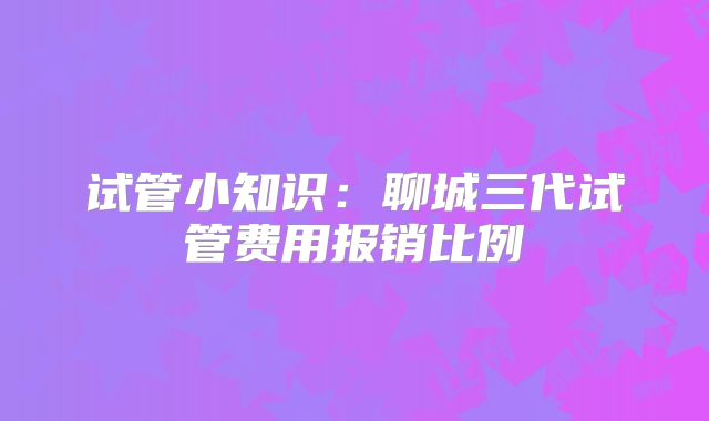 试管小知识：聊城三代试管费用报销比例