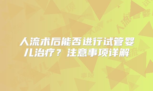 人流术后能否进行试管婴儿治疗?注意事项详解