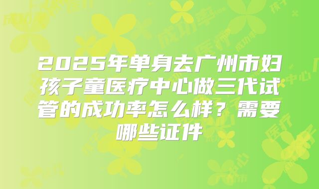 2025年单身去广州市妇孩子童医疗中心做三代试管的成功率怎么样?需要哪些证件