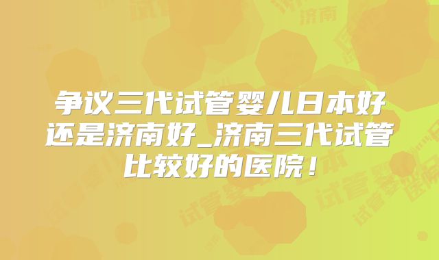 争议三代试管婴儿日本好还是济南好_济南三代试管比较好的医院！