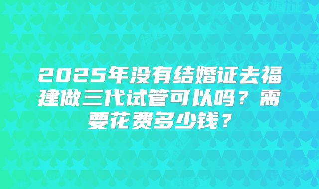 2025年没有结婚证去福建做三代试管可以吗？需要花费多少钱？