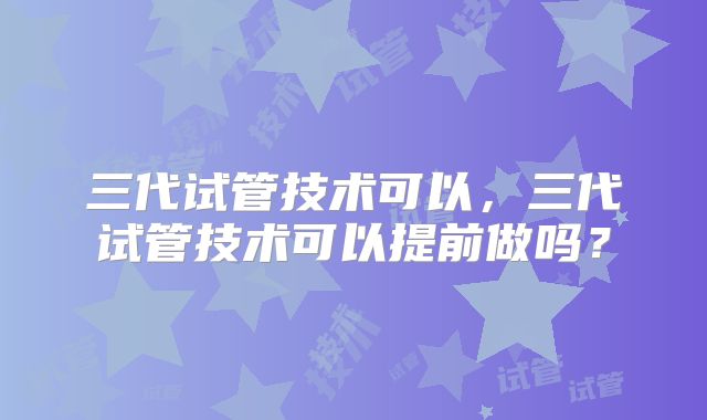 三代试管技术可以,三代试管技术可以提前做吗?