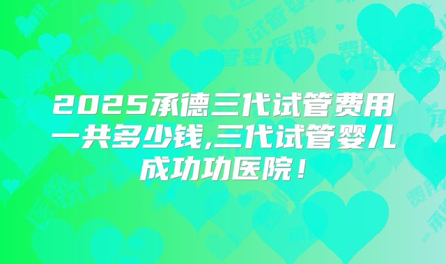 2025承德三代试管费用一共多少钱,三代试管婴儿成功功医院！